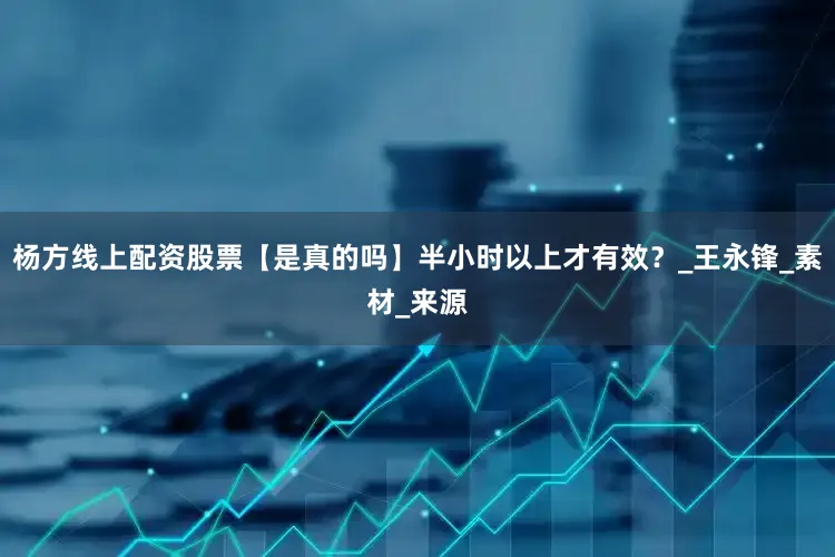 杨方线上配资股票【是真的吗】半小时以上才有效？_王永锋_素材_来源