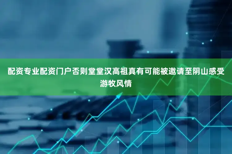 配资专业配资门户否则堂堂汉高祖真有可能被邀请至阴山感受游牧风情