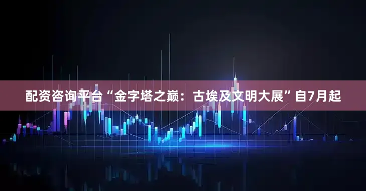 配资咨询平台“金字塔之巅：古埃及文明大展”自7月起