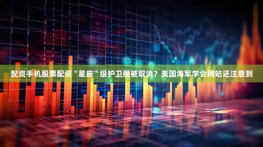 配资手机股票配资“星座”级护卫舰被取消？美国海军学会网站还注意到
