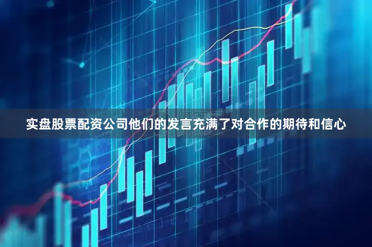 实盘股票配资公司他们的发言充满了对合作的期待和信心