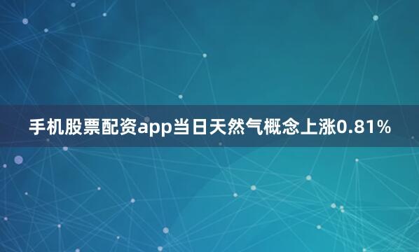 手机股票配资app当日天然气概念上涨0.81%