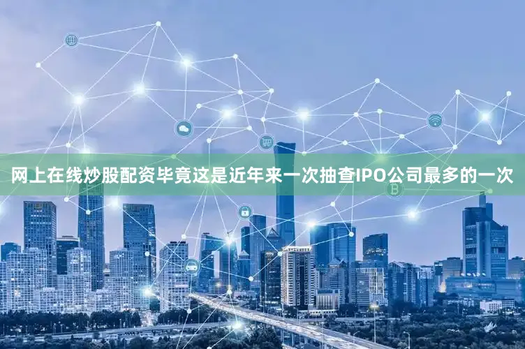 网上在线炒股配资毕竟这是近年来一次抽查IPO公司最多的一次
