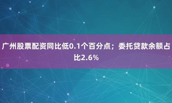 广州股票配资同比低0.1个百分点；委托贷款余额占比2.6%