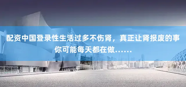 配资中国登录性生活过多不伤肾，真正让肾报废的事你可能每天都在做……