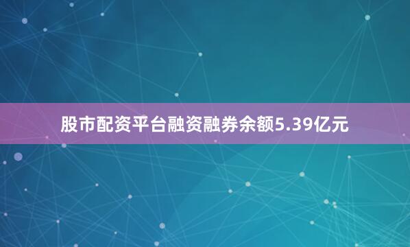 股市配资平台融资融券余额5.39亿元