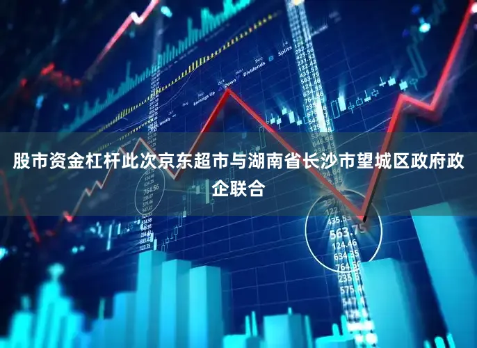 股市资金杠杆此次京东超市与湖南省长沙市望城区政府政企联合