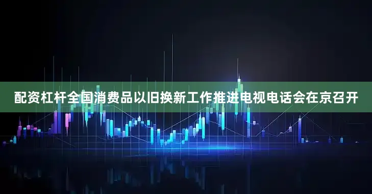 配资杠杆全国消费品以旧换新工作推进电视电话会在京召开