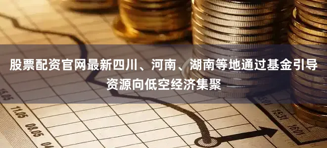 股票配资官网最新四川、河南、湖南等地通过基金引导资源向低空经济集聚
