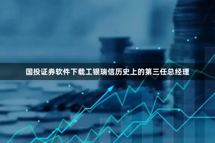 国投证券软件下载工银瑞信历史上的第三任总经理