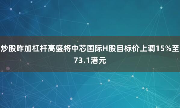 炒股咋加杠杆高盛将中芯国际H股目标价上调15%至73.1港元