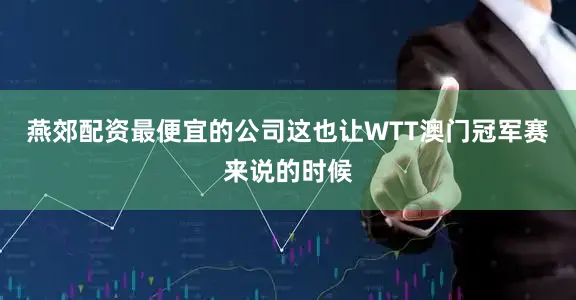 燕郊配资最便宜的公司这也让WTT澳门冠军赛来说的时候