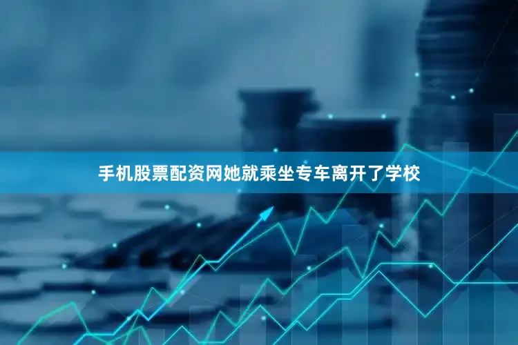 手机股票配资网她就乘坐专车离开了学校