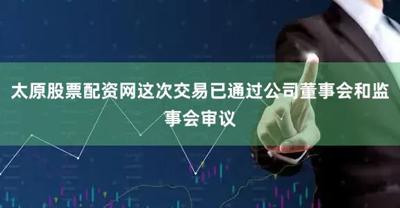 太原股票配资网这次交易已通过公司董事会和监事会审议