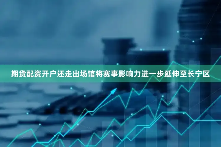 期货配资开户还走出场馆将赛事影响力进一步延伸至长宁区