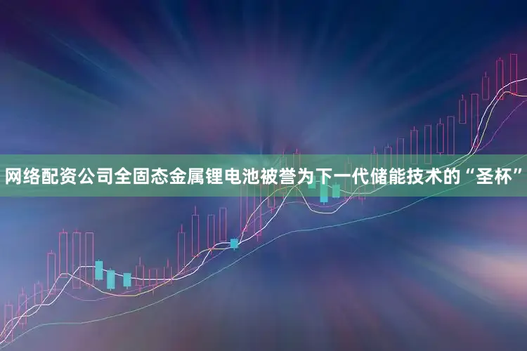 网络配资公司全固态金属锂电池被誉为下一代储能技术的“圣杯”